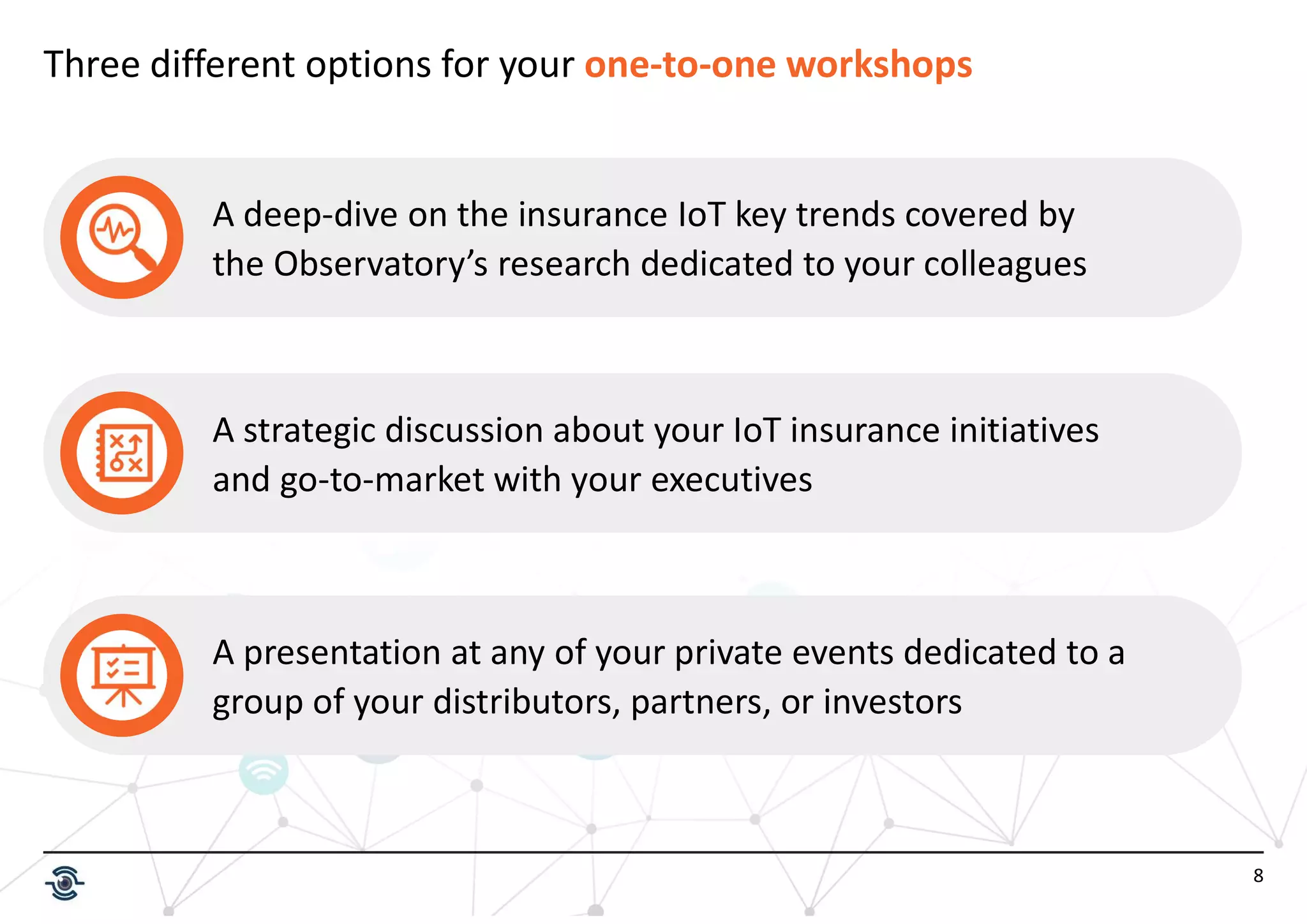 8
Three different options for your one-to-one workshops
A deep-dive on the insurance IoT key trends covered by
the Observatory’s research dedicated to your colleagues
A strategic discussion about your IoT insurance initiatives
and go-to-market with your executives
A presentation at any of your private events dedicated to a
group of your distributors, partners, or investors
 