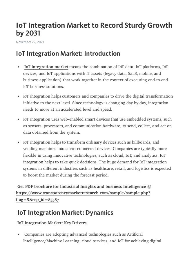 IoT Integration Market to Record Sturdy Growth
by 2031
November 22, 2021
IoT Integration Market: Introduction
Get PDF brochure for Industrial Insights and business Intelligence @
https://www.transparencymarketresearch.com/sample/sample.php?
ﬂag=S&rep_id=83587
IoT Integration Market: Dynamics
IoT Integration Market: Key Drivers
IoT integration market means the combination of IoT data, IoT platforms, IoT
devices, and IoT applications with IT assets (legacy data, SaaS, mobile, and
business application) that work together in the context of executing end-to-end
IoT business solutions.
•
IoT integration helps customers and companies to drive the digital transformation
initiative to the next level. Since technology is changing day by day, integration
needs to move at an accelerated level and speed.
•
IoT integration uses web-enabled smart devices that use embedded systems, such
as sensors, processors, and communication hardware, to send, collect, and act on
data obtained from the system.
•
IoT integration helps to transform ordinary devices such as billboards, and
vending machines into smart connected devices. Companies are typically more
ﬂexible in using innovative technologies, such as cloud, IoT, and analytics. IoT
integration helps to take quick decisions. The huge demand for IoT integration
systems in diﬀerent industries such as healthcare, retail, and logistics is expected
to boost the market during the forecast period.
•
Companies are adopting advanced technologies such as Artiﬁcial
Intelligence/Machine Learning, cloud services, and IoT for achieving digital
•
 