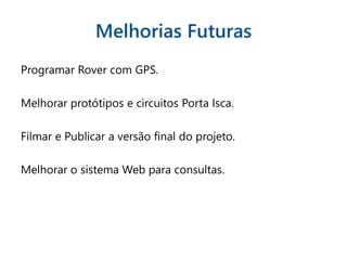 Melhorias Futuras
Programar Rover com GPS.
Melhorar protótipos e circuitos Porta Isca.
Filmar e Publicar a versão final do projeto.
Melhorar o sistema Web para consultas.
 