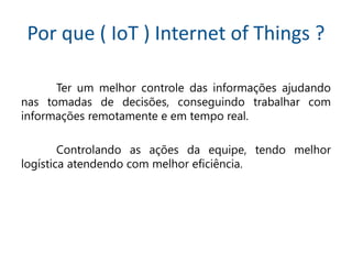 Por que ( IoT ) Internet of Things ?
Ter um melhor controle das informações ajudando
nas tomadas de decisões, conseguindo trabalhar com
informações remotamente e em tempo real.
Controlando as ações da equipe, tendo melhor
logística atendendo com melhor eficiência.
 