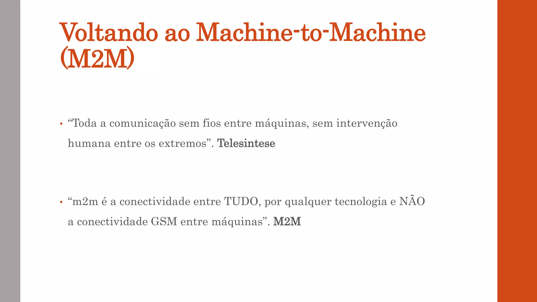 Voltando ao Machine-to-Machine
(M2M)
• “Toda a comunicação sem fios entre máquinas, sem intervenção
humana entre os extremos”. Telesintese
• “m2m é a conectividade entre TUDO, por qualquer tecnologia e NÃO
a conectividade GSM entre máquinas”. M2M
 