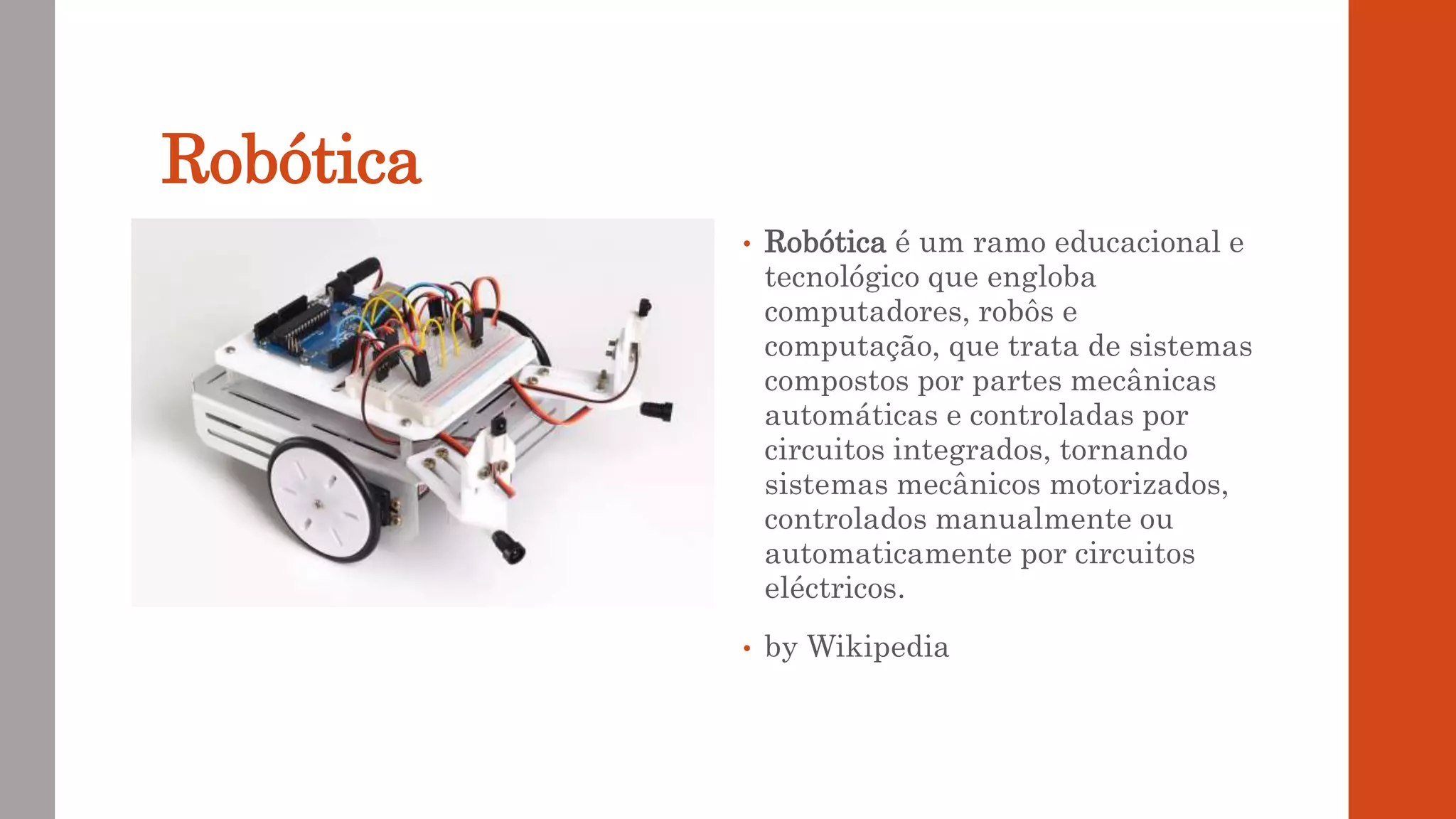 Robótica
• Robótica é um ramo educacional e
tecnológico que engloba
computadores, robôs e
computação, que trata de sistemas
compostos por partes mecânicas
automáticas e controladas por
circuitos integrados, tornando
sistemas mecânicos motorizados,
controlados manualmente ou
automaticamente por circuitos
eléctricos.
• by Wikipedia
 
