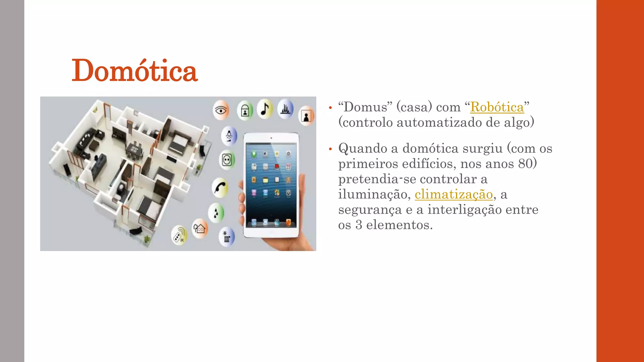Domótica
• “Domus” (casa) com “Robótica”
(controlo automatizado de algo)
• Quando a domótica surgiu (com os
primeiros edifícios, nos anos 80)
pretendia-se controlar a
iluminação, climatização, a
segurança e a interligação entre
os 3 elementos.
 