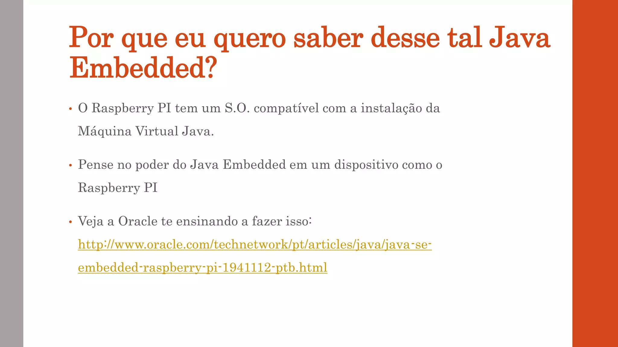 Por que eu quero saber desse tal Java
Embedded?
• O Raspberry PI tem um S.O. compatível com a instalação da
Máquina Virtual Java.
• Pense no poder do Java Embedded em um dispositivo como o
Raspberry PI
• Veja a Oracle te ensinando a fazer isso:
http://www.oracle.com/technetwork/pt/articles/java/java-se-
embedded-raspberry-pi-1941112-ptb.html
 