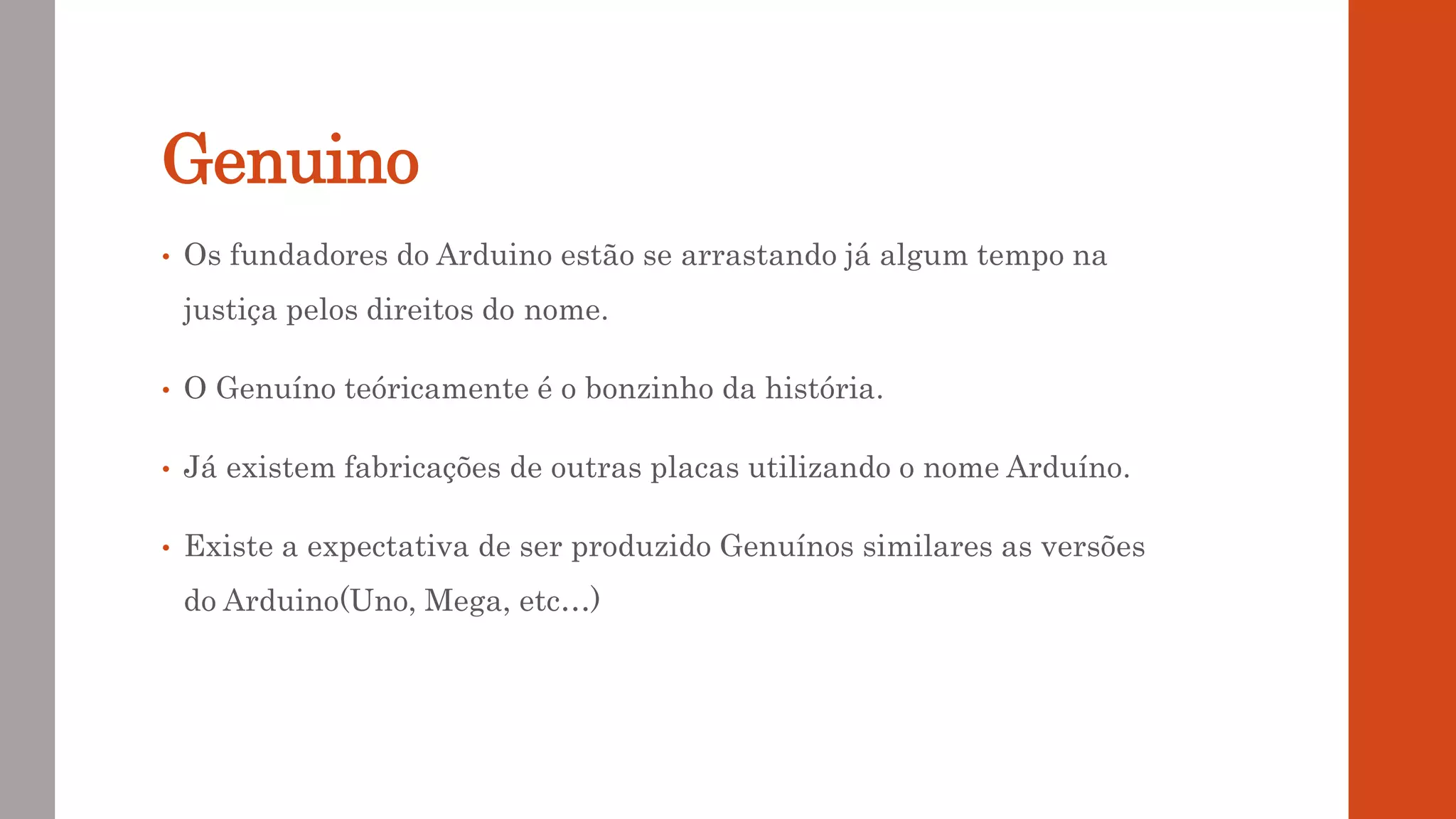 Genuino
• Os fundadores do Arduino estão se arrastando já algum tempo na
justiça pelos direitos do nome.
• O Genuíno teóricamente é o bonzinho da história.
• Já existem fabricações de outras placas utilizando o nome Arduíno.
• Existe a expectativa de ser produzido Genuínos similares as versões
do Arduino(Uno, Mega, etc…)
 