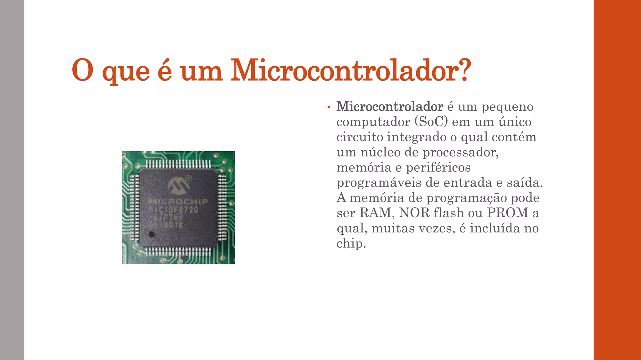 O que é um Microcontrolador?
• Microcontrolador é um pequeno
computador (SoC) em um único
circuito integrado o qual contém
um núcleo de processador,
memória e periféricos
programáveis de entrada e saída.
A memória de programação pode
ser RAM, NOR flash ou PROM a
qual, muitas vezes, é incluída no
chip.
 