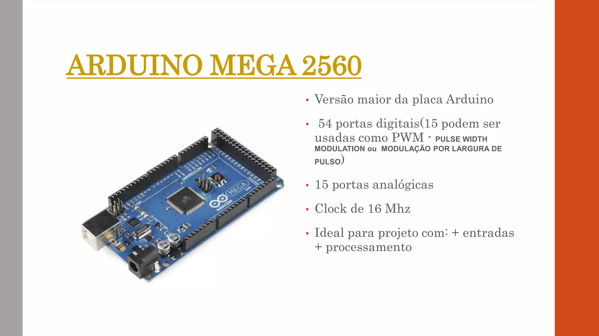 ARDUINO MEGA 2560
• Versão maior da placa Arduino
• 54 portas digitais(15 podem ser
usadas como PWM - PULSE WIDTH
MODULATION ou MODULAÇÃO POR LARGURA DE
PULSO)
• 15 portas analógicas
• Clock de 16 Mhz
• Ideal para projeto com: + entradas
+ processamento
 