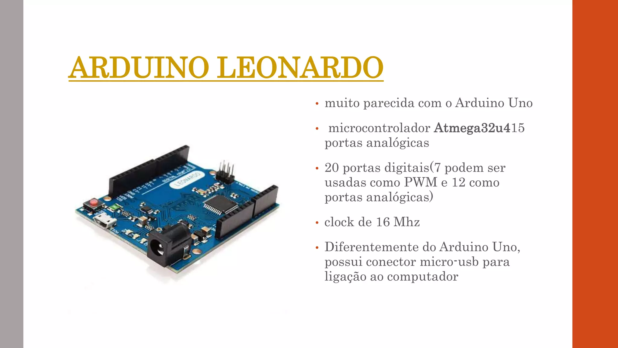 ARDUINO LEONARDO
• muito parecida com o Arduino Uno
• microcontrolador Atmega32u415
portas analógicas
• 20 portas digitais(7 podem ser
usadas como PWM e 12 como
portas analógicas)
• clock de 16 Mhz
• Diferentemente do Arduino Uno,
possui conector micro-usb para
ligação ao computador
 