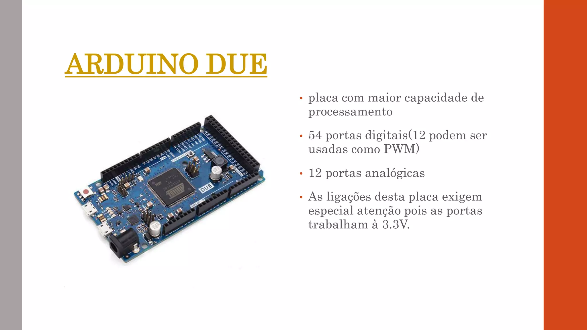 ARDUINO DUE
• placa com maior capacidade de
processamento
• 54 portas digitais(12 podem ser
usadas como PWM)
• 12 portas analógicas
• As ligações desta placa exigem
especial atenção pois as portas
trabalham à 3.3V.
 