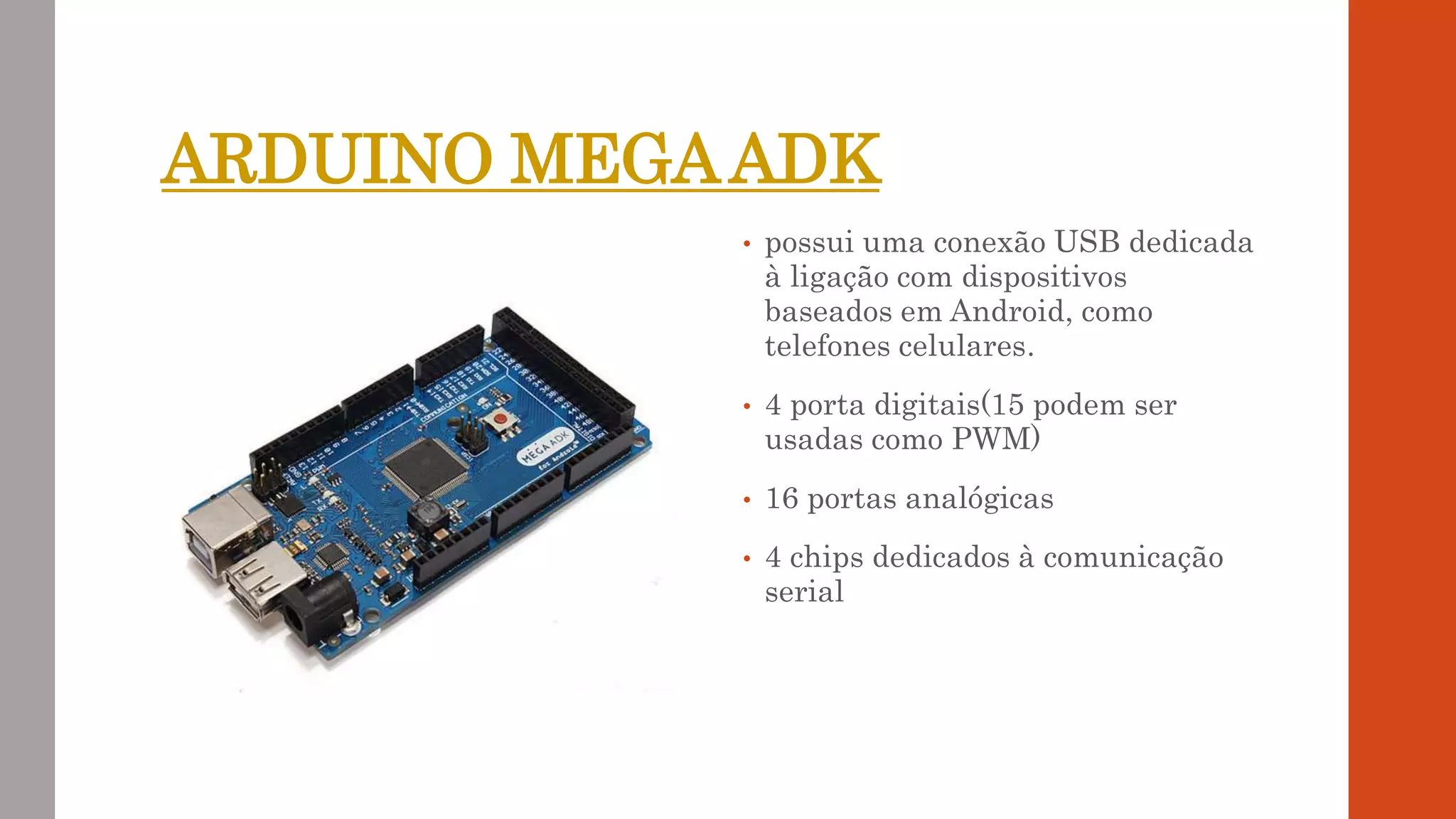 ARDUINO MEGAADK
• possui uma conexão USB dedicada
à ligação com dispositivos
baseados em Android, como
telefones celulares.
• 4 porta digitais(15 podem ser
usadas como PWM)
• 16 portas analógicas
• 4 chips dedicados à comunicação
serial
 