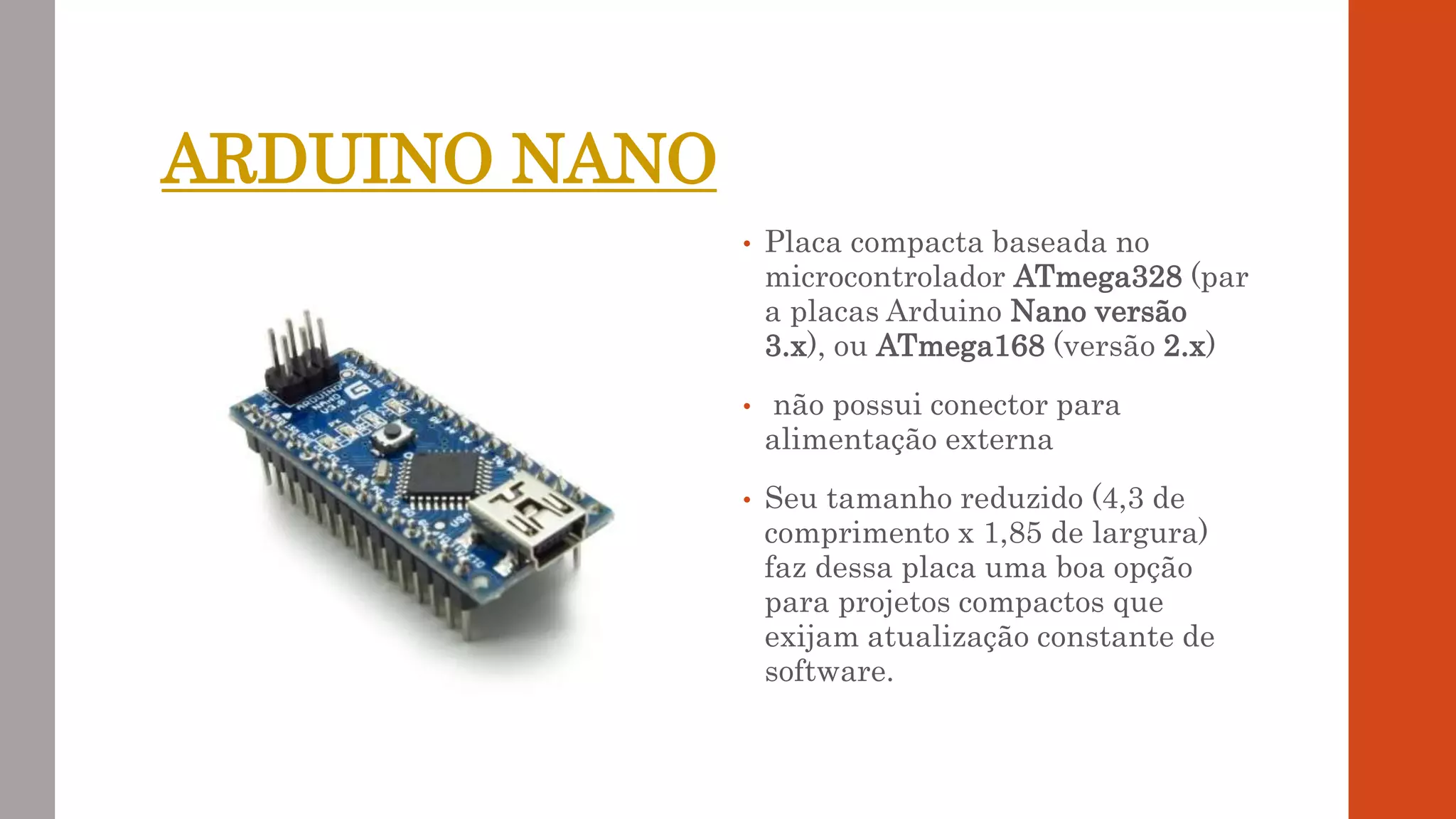 ARDUINO NANO
• Placa compacta baseada no
microcontrolador ATmega328 (par
a placas Arduino Nano versão
3.x), ou ATmega168 (versão 2.x)
• não possui conector para
alimentação externa
• Seu tamanho reduzido (4,3 de
comprimento x 1,85 de largura)
faz dessa placa uma boa opção
para projetos compactos que
exijam atualização constante de
software.
 