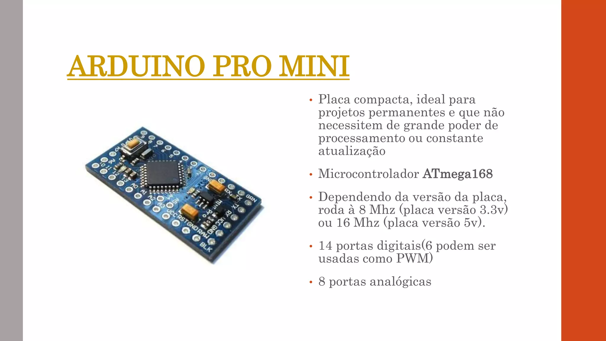 ARDUINO PRO MINI
• Placa compacta, ideal para
projetos permanentes e que não
necessitem de grande poder de
processamento ou constante
atualização
• Microcontrolador ATmega168
• Dependendo da versão da placa,
roda à 8 Mhz (placa versão 3.3v)
ou 16 Mhz (placa versão 5v).
• 14 portas digitais(6 podem ser
usadas como PWM)
• 8 portas analógicas
 