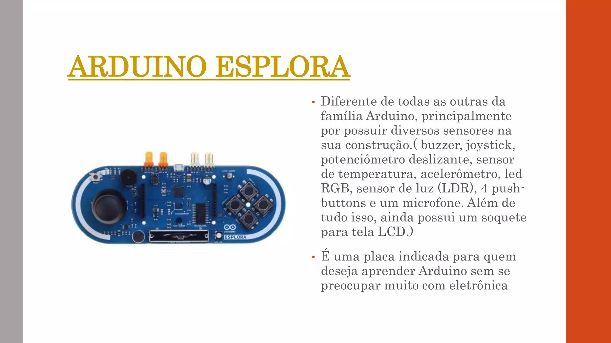 ARDUINO ESPLORA
• Diferente de todas as outras da
família Arduino, principalmente
por possuir diversos sensores na
sua construção.( buzzer, joystick,
potenciômetro deslizante, sensor
de temperatura, acelerômetro, led
RGB, sensor de luz (LDR), 4 push-
buttons e um microfone. Além de
tudo isso, ainda possui um soquete
para tela LCD.)
• É uma placa indicada para quem
deseja aprender Arduino sem se
preocupar muito com eletrônica
 