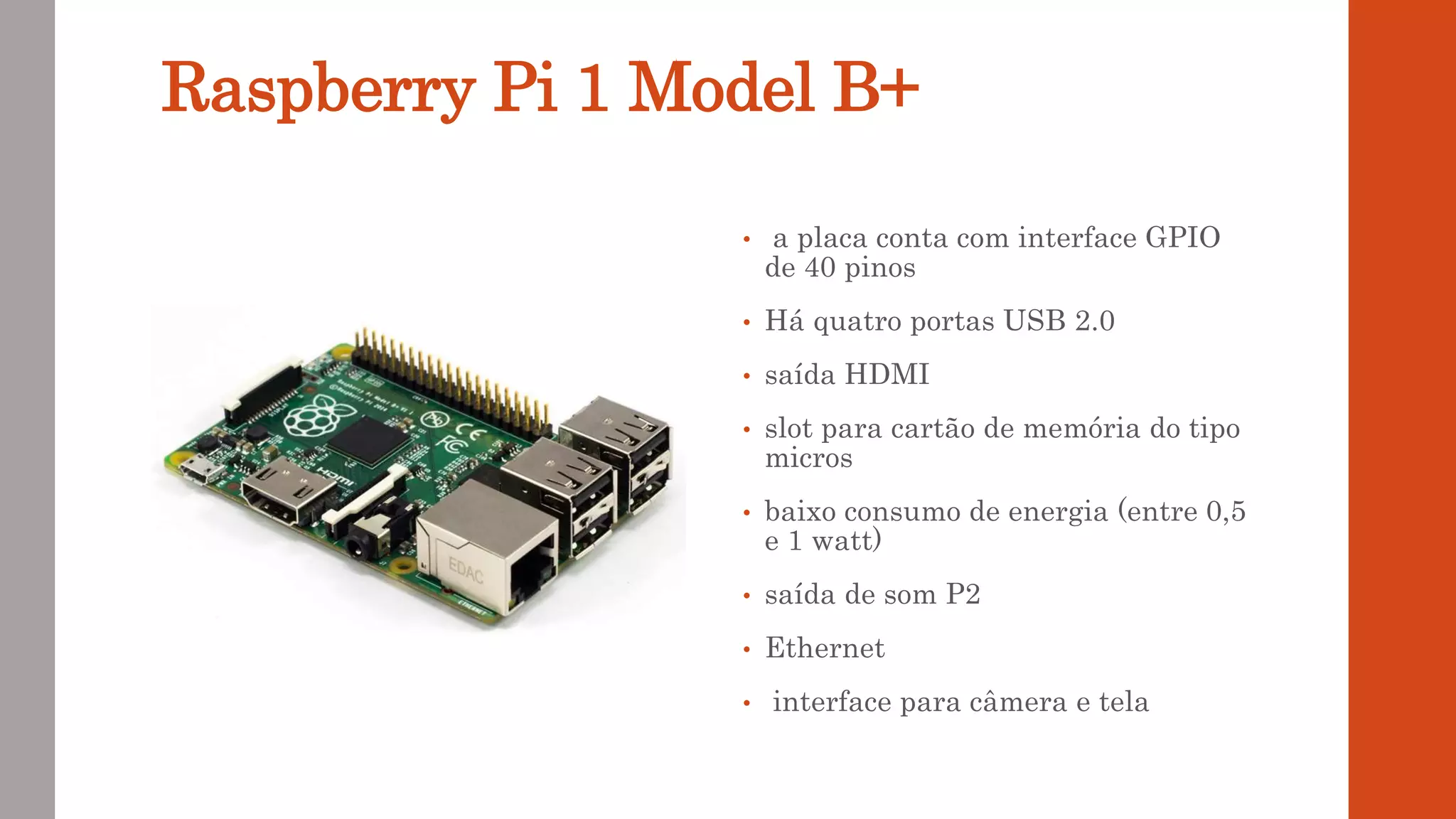Raspberry Pi 1 Model B+
• a placa conta com interface GPIO
de 40 pinos
• Há quatro portas USB 2.0
• saída HDMI
• slot para cartão de memória do tipo
micros
• baixo consumo de energia (entre 0,5
e 1 watt)
• saída de som P2
• Ethernet
• interface para câmera e tela
 