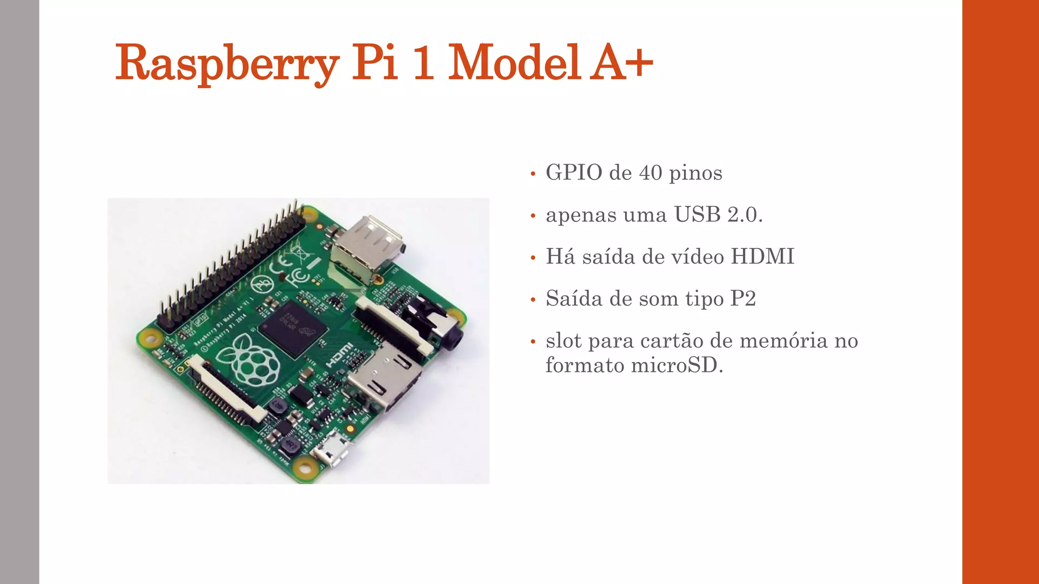 Raspberry Pi 1 Model A+
• GPIO de 40 pinos
• apenas uma USB 2.0.
• Há saída de vídeo HDMI
• Saída de som tipo P2
• slot para cartão de memória no
formato microSD.
 