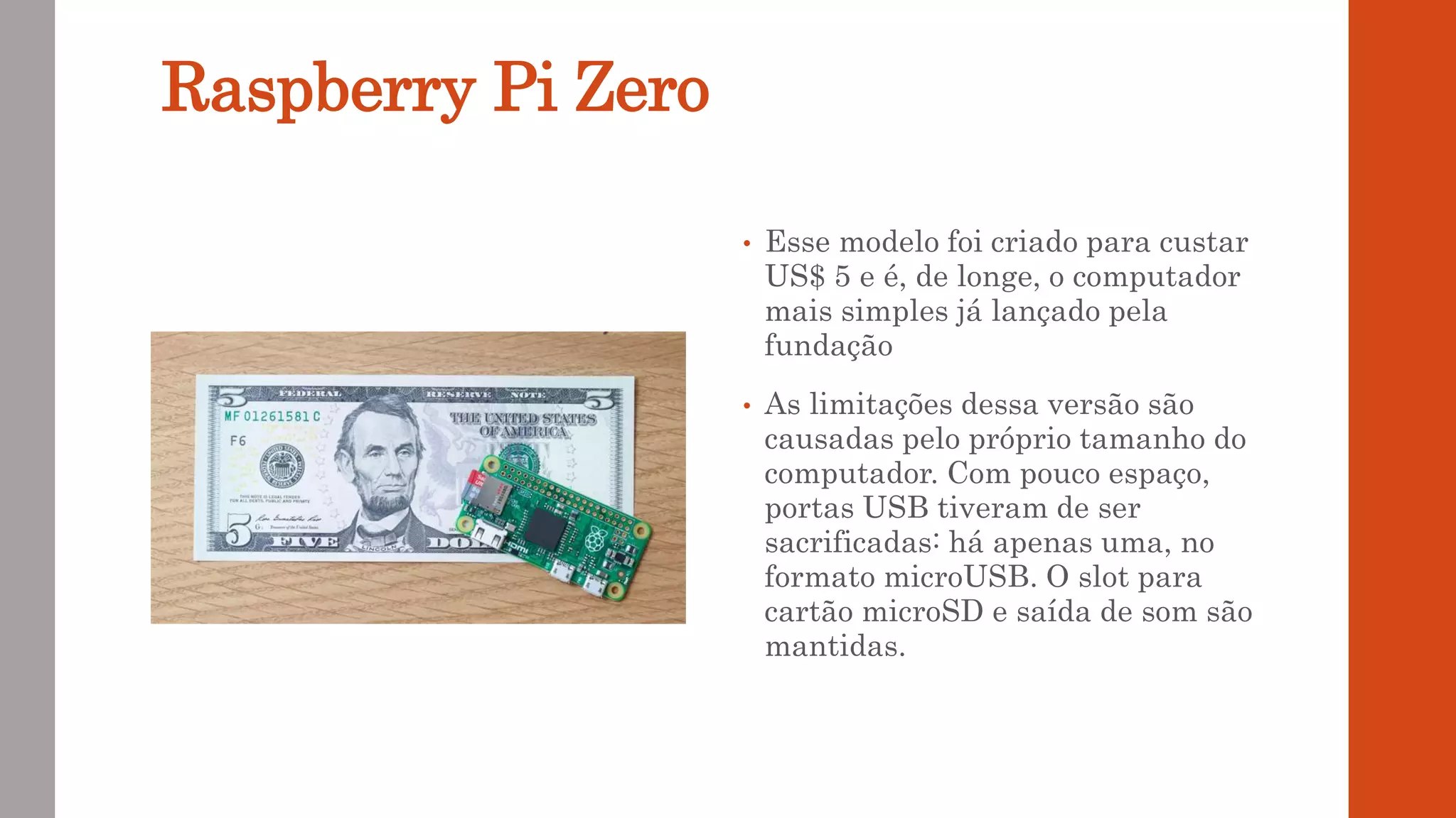 Raspberry Pi Zero
• Esse modelo foi criado para custar
US$ 5 e é, de longe, o computador
mais simples já lançado pela
fundação
• As limitações dessa versão são
causadas pelo próprio tamanho do
computador. Com pouco espaço,
portas USB tiveram de ser
sacrificadas: há apenas uma, no
formato microUSB. O slot para
cartão microSD e saída de som são
mantidas.
 