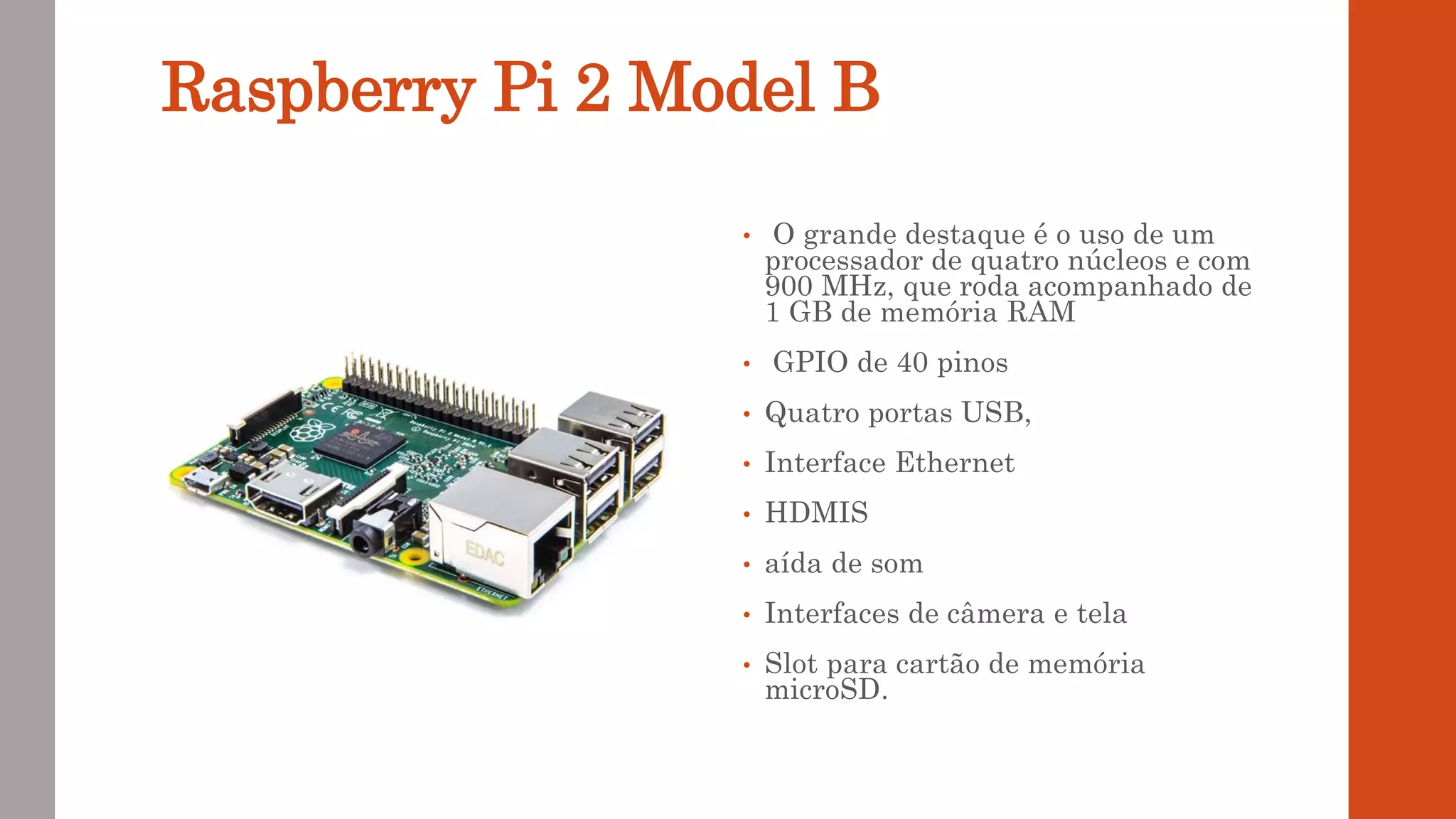 Raspberry Pi 2 Model B
• O grande destaque é o uso de um
processador de quatro núcleos e com
900 MHz, que roda acompanhado de
1 GB de memória RAM
• GPIO de 40 pinos
• Quatro portas USB,
• Interface Ethernet
• HDMIS
• aída de som
• Interfaces de câmera e tela
• Slot para cartão de memória
microSD.
 
