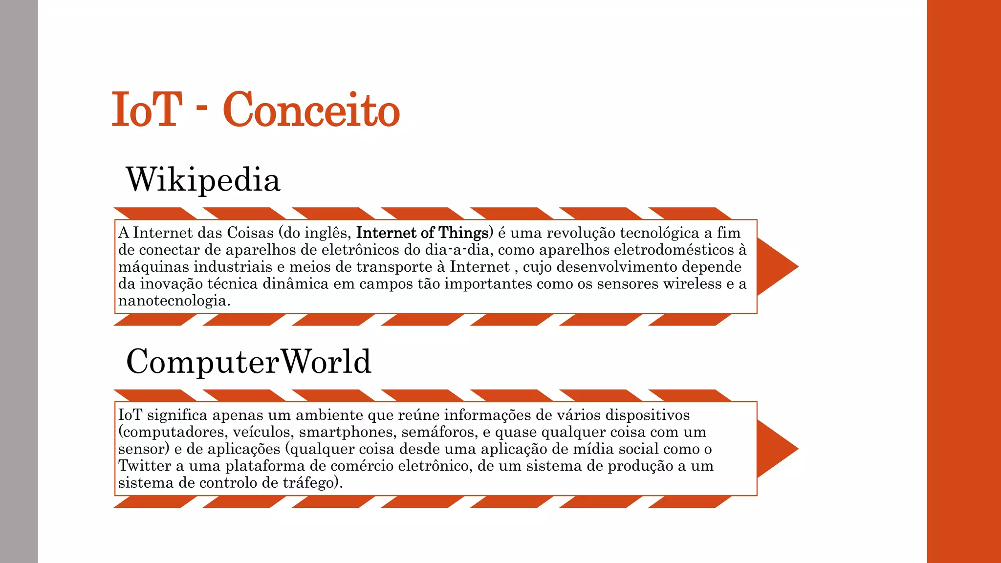 IoT - Conceito
Wikipedia
A Internet das Coisas (do inglês, Internet of Things) é uma revolução tecnológica a fim
de conectar de aparelhos de eletrônicos do dia-a-dia, como aparelhos eletrodomésticos à
máquinas industriais e meios de transporte à Internet , cujo desenvolvimento depende
da inovação técnica dinâmica em campos tão importantes como os sensores wireless e a
nanotecnologia.
ComputerWorld
IoT significa apenas um ambiente que reúne informações de vários dispositivos
(computadores, veículos, smartphones, semáforos, e quase qualquer coisa com um
sensor) e de aplicações (qualquer coisa desde uma aplicação de mídia social como o
Twitter a uma plataforma de comércio eletrônico, de um sistema de produção a um
sistema de controlo de tráfego).
 