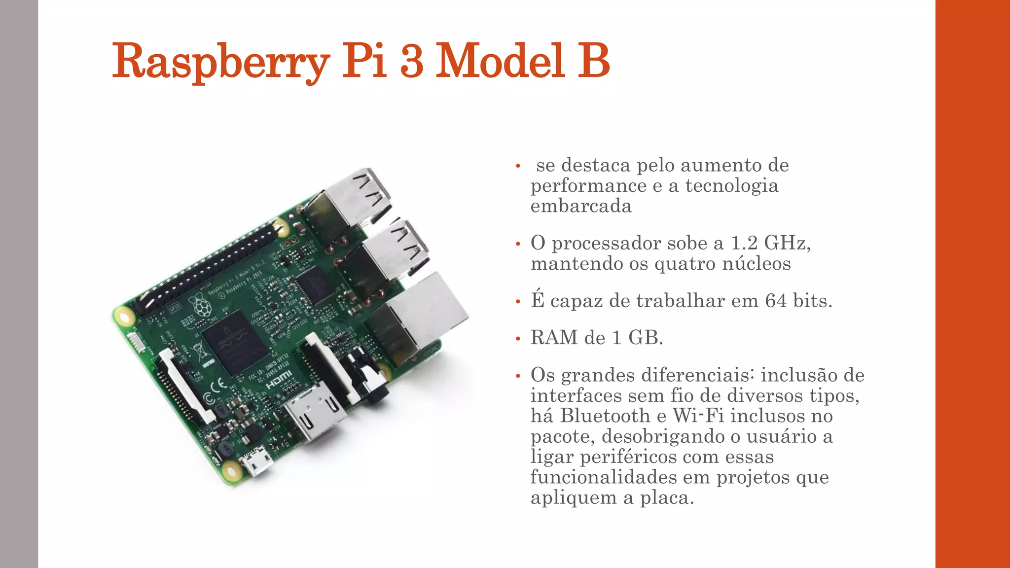 Raspberry Pi 3 Model B
• se destaca pelo aumento de
performance e a tecnologia
embarcada
• O processador sobe a 1.2 GHz,
mantendo os quatro núcleos
• É capaz de trabalhar em 64 bits.
• RAM de 1 GB.
• Os grandes diferenciais: inclusão de
interfaces sem fio de diversos tipos,
há Bluetooth e Wi-Fi inclusos no
pacote, desobrigando o usuário a
ligar periféricos com essas
funcionalidades em projetos que
apliquem a placa.
 