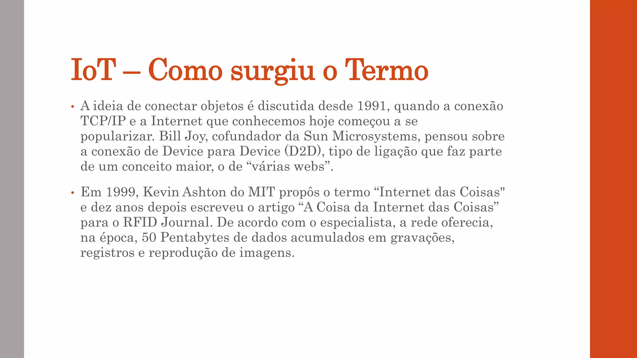 IoT – Como surgiu o Termo
• A ideia de conectar objetos é discutida desde 1991, quando a conexão
TCP/IP e a Internet que conhecemos hoje começou a se
popularizar. Bill Joy, cofundador da Sun Microsystems, pensou sobre
a conexão de Device para Device (D2D), tipo de ligação que faz parte
de um conceito maior, o de “várias webs”.
• Em 1999, Kevin Ashton do MIT propôs o termo “Internet das Coisas"
e dez anos depois escreveu o artigo “A Coisa da Internet das Coisas”
para o RFID Journal. De acordo com o especialista, a rede oferecia,
na época, 50 Pentabytes de dados acumulados em gravações,
registros e reprodução de imagens.
 