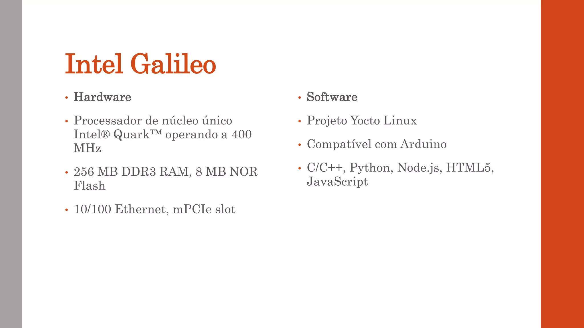 Intel Galileo
• Hardware
• Processador de núcleo único
Intel® Quark™ operando a 400
MHz
• 256 MB DDR3 RAM, 8 MB NOR
Flash
• 10/100 Ethernet, mPCIe slot
• Software
• Projeto Yocto Linux
• Compatível com Arduino
• C/C++, Python, Node.js, HTML5,
JavaScript
 