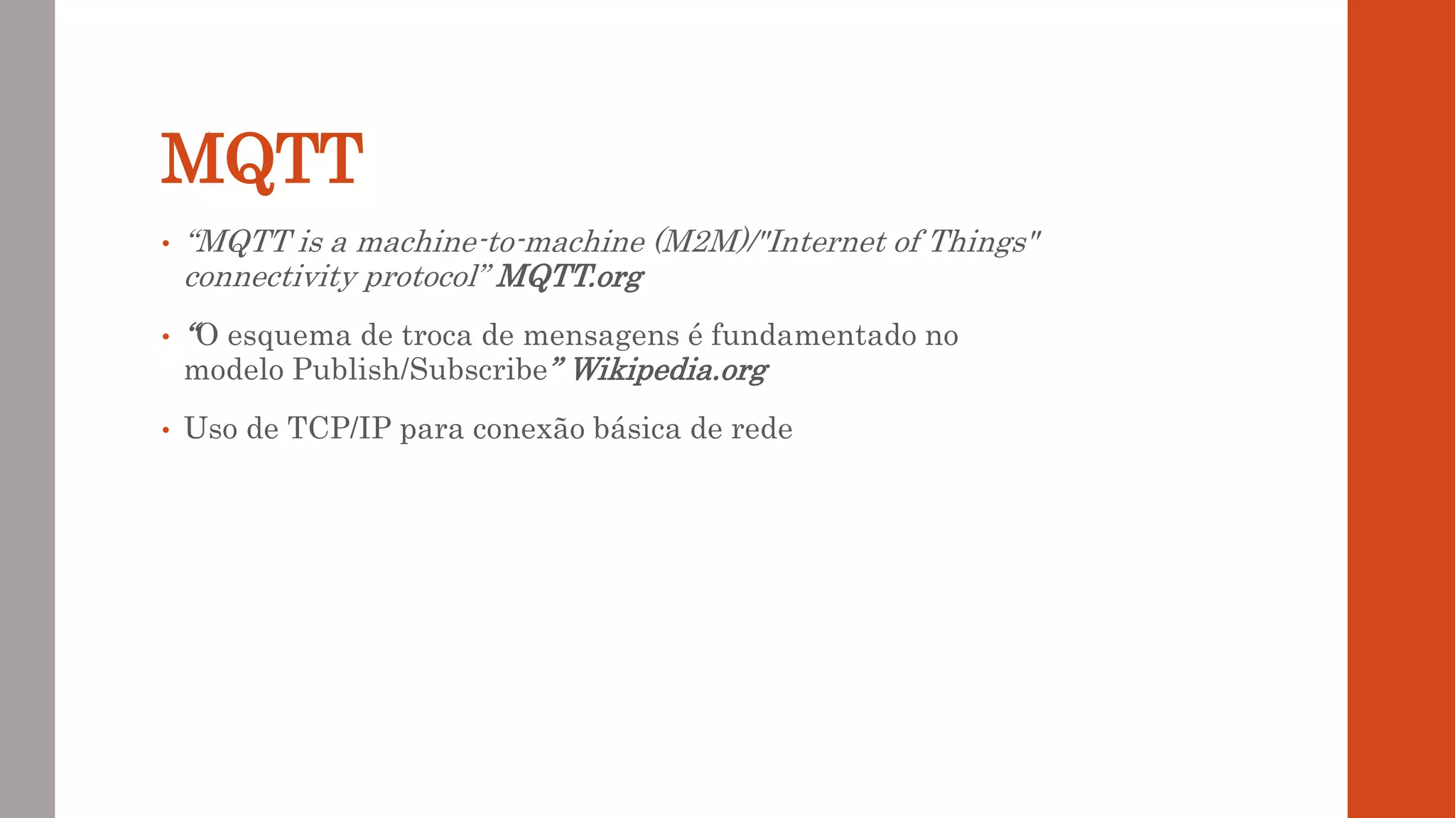MQTT
• “MQTT is a machine-to-machine (M2M)/"Internet of Things"
connectivity protocol” MQTT.org
• “O esquema de troca de mensagens é fundamentado no
modelo Publish/Subscribe” Wikipedia.org
• Uso de TCP/IP para conexão básica de rede
 