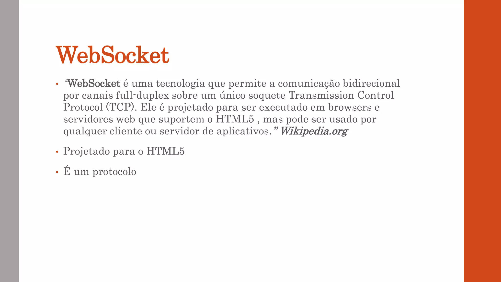 WebSocket
• “WebSocket é uma tecnologia que permite a comunicação bidirecional
por canais full-duplex sobre um único soquete Transmission Control
Protocol (TCP). Ele é projetado para ser executado em browsers e
servidores web que suportem o HTML5 , mas pode ser usado por
qualquer cliente ou servidor de aplicativos.” Wikipedia.org
• Projetado para o HTML5
• É um protocolo
 