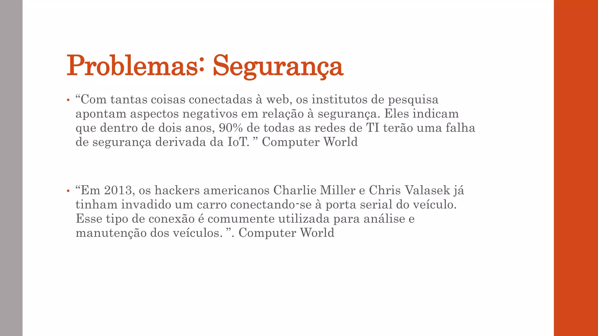 Problemas: Segurança
• “Com tantas coisas conectadas à web, os institutos de pesquisa
apontam aspectos negativos em relação à segurança. Eles indicam
que dentro de dois anos, 90% de todas as redes de TI terão uma falha
de segurança derivada da IoT. ” Computer World
• “Em 2013, os hackers americanos Charlie Miller e Chris Valasek já
tinham invadido um carro conectando-se à porta serial do veículo.
Esse tipo de conexão é comumente utilizada para análise e
manutenção dos veículos. ”. Computer World
 