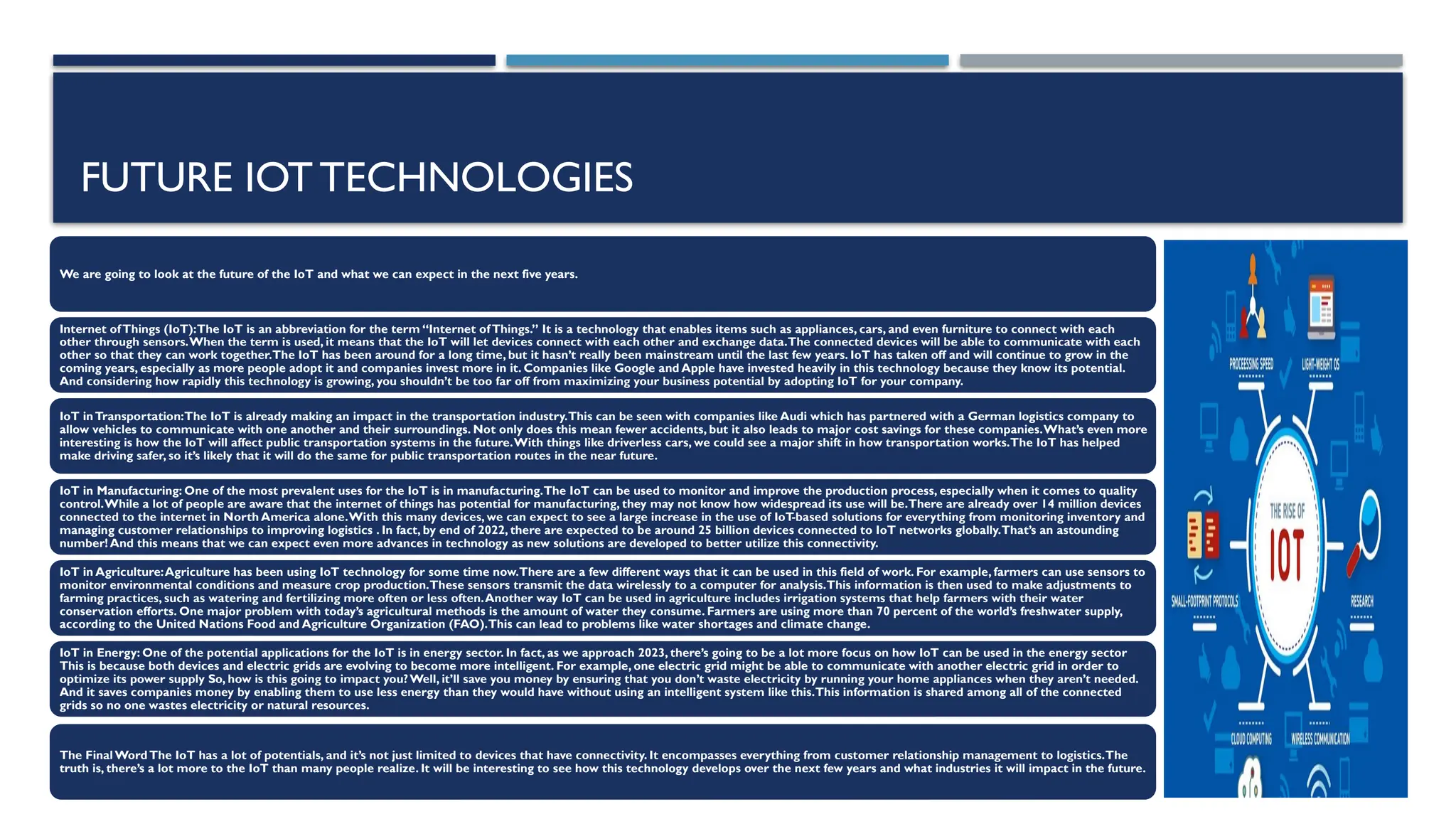 FUTURE IOTTECHNOLOGIES
We are going to look at the future of the IoT and what we can expect in the next five years.
Internet ofThings (IoT):The IoT is an abbreviation for the term “Internet ofThings.” It is a technology that enables items such as appliances, cars, and even furniture to connect with each
other through sensors.When the term is used, it means that the IoT will let devices connect with each other and exchange data.The connected devices will be able to communicate with each
other so that they can work together.The IoT has been around for a long time, but it hasn’t really been mainstream until the last few years. IoT has taken off and will continue to grow in the
coming years, especially as more people adopt it and companies invest more in it. Companies like Google and Apple have invested heavily in this technology because they know its potential.
And considering how rapidly this technology is growing, you shouldn’t be too far off from maximizing your business potential by adopting IoT for your company.
IoT inTransportation:The IoT is already making an impact in the transportation industry.This can be seen with companies like Audi which has partnered with a German logistics company to
allow vehicles to communicate with one another and their surroundings. Not only does this mean fewer accidents, but it also leads to major cost savings for these companies.What’s even more
interesting is how the IoT will affect public transportation systems in the future.With things like driverless cars, we could see a major shift in how transportation works.The IoT has helped
make driving safer, so it’s likely that it will do the same for public transportation routes in the near future.
IoT in Manufacturing: One of the most prevalent uses for the IoT is in manufacturing.The IoT can be used to monitor and improve the production process, especially when it comes to quality
control.While a lot of people are aware that the internet of things has potential for manufacturing, they may not know how widespread its use will be.There are already over 14 million devices
connected to the internet in North America alone.With this many devices, we can expect to see a large increase in the use of IoT
-based solutions for everything from monitoring inventory and
managing customer relationships to improving logistics . In fact, by end of 2022, there are expected to be around 25 billion devices connected to IoT networks globally.That’s an astounding
number! And this means that we can expect even more advances in technology as new solutions are developed to better utilize this connectivity.
IoT in Agriculture:Agriculture has been using IoT technology for some time now.There are a few different ways that it can be used in this field of work. For example, farmers can use sensors to
monitor environmental conditions and measure crop production.These sensors transmit the data wirelessly to a computer for analysis.This information is then used to make adjustments to
farming practices, such as watering and fertilizing more often or less often.Another way IoT can be used in agriculture includes irrigation systems that help farmers with their water
conservation efforts. One major problem with today’s agricultural methods is the amount of water they consume. Farmers are using more than 70 percent of the world’s freshwater supply,
according to the United Nations Food and Agriculture Organization (FAO).This can lead to problems like water shortages and climate change.
IoT in Energy: One of the potential applications for the IoT is in energy sector. In fact, as we approach 2023, there’s going to be a lot more focus on how IoT can be used in the energy sector
This is because both devices and electric grids are evolving to become more intelligent. For example, one electric grid might be able to communicate with another electric grid in order to
optimize its power supply So, how is this going to impact you?Well, it’ll save you money by ensuring that you don’t waste electricity by running your home appliances when they aren’t needed.
And it saves companies money by enabling them to use less energy than they would have without using an intelligent system like this.This information is shared among all of the connected
grids so no one wastes electricity or natural resources.
The Final Word The IoT has a lot of potentials, and it’s not just limited to devices that have connectivity. It encompasses everything from customer relationship management to logistics.The
truth is, there’s a lot more to the IoT than many people realize. It will be interesting to see how this technology develops over the next few years and what industries it will impact in the future.
 