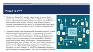 WHAT IS IOT?
 The Internet of things (IoT) describes physical objects (or groups of such
objects) with sensors, processing ability, software and other technologies that
connect and exchange data with other devices and systems over the Internet or
other communications networks Internet of things has been considered a
misnomer because devices do not need to be connected to the public internet,
they only need to be connected to a network, and be individually addressable.
 The field has evolved due to the convergence of multiple technologies, including
ubiquitous computing, commodity sensors, increasingly powerful embedded
systems, as well as machine learning.Traditional fields of embedded systems,
wireless sensor networks, control systems, automation (including home and
building automation), independently and collectively enable the Internet of
things. In the consumer market, IoT technology is most synonymous with
products pertaining to the concept of the "smart home", including devices and
appliances (such as lighting fixtures, thermostats, home security systems,
cameras, and other home appliances) that support one or more common
ecosystems, and can be controlled via devices associated with that ecosystem,
such as smartphones and smart speakers. IoT is also used in healthcare systems.
 