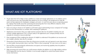 WHAT ARE IOT PLATFORMS?
 To get value from IoT, it helps to have a platform to create and manage applications, to run analytics, and to
store and secure your data. Essentially, these platforms do a lot of things in the background to make life
easier and less expensive for developers, managers, and users—in much the same way as an operating system
for a laptop.They handle issues like connecting and extracting data from many different endpoints, which
might be in inconvenient locations with spotty connectivity.
 If you are trying to choose an IoT platform, you’ll need a good understanding of your company’s IoT strategy.
Here are five characteristics to consider when evaluating IoT platforms:
 Applications environment. Here, you might examine questions like: Can the platform develop, test, and
maintain multiple applications? Can it connect easily to the applications your company already uses, for
example, for enterprise resource planning?
 Data management.When weighing this element, it’s helpful to understand if the platform can structure and
join multiple unfamiliar data sets, for example.
 Ownership of cloud infrastructure. Does the infrastructure provider own and operate its own data centers,
or which public cloud provider does it use? (See “What is cloud computing?” for even more on this topic.)
 Security.What commercial-grade authentication, encryption, and monitoring capability does the platform
have, and are they distinctive?
 Edge processing and control. Here, you could examine whether the platform can do edge analytics, without
first bringing data into the cloud, or whether it can be easily configured to control local assets without
human intervention.
 