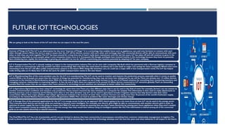 FUTURE IOTTECHNOLOGIES
We are going to look at the future of the IoT and what we can expect in the next five years.
Internet ofThings (IoT):The IoT is an abbreviation for the term “Internet ofThings.” It is a technology that enables items such as appliances, cars, and even furniture to connect with each
other through sensors.When the term is used, it means that the IoT will let devices connect with each other and exchange data.The connected devices will be able to communicate with each
other so that they can work together.The IoT has been around for a long time, but it hasn’t really been mainstream until the last few years. IoT has taken off and will continue to grow in the
coming years, especially as more people adopt it and companies invest more in it. Companies like Google and Apple have invested heavily in this technology because they know its potential.
And considering how rapidly this technology is growing, you shouldn’t be too far off from maximizing your business potential by adopting IoT for your company.
IoT inTransportation:The IoT is already making an impact in the transportation industry.This can be seen with companies like Audi which has partnered with a German logistics company to
allow vehicles to communicate with one another and their surroundings. Not only does this mean fewer accidents, but it also leads to major cost savings for these companies.What’s even more
interesting is how the IoT will affect public transportation systems in the future.With things like driverless cars, we could see a major shift in how transportation works.The IoT has helped
make driving safer, so it’s likely that it will do the same for public transportation routes in the near future.
IoT in Manufacturing: One of the most prevalent uses for the IoT is in manufacturing.The IoT can be used to monitor and improve the production process, especially when it comes to quality
control.While a lot of people are aware that the internet of things has potential for manufacturing, they may not know how widespread its use will be.There are already over 14 million devices
connected to the internet in North America alone.With this many devices, we can expect to see a large increase in the use of IoT
-based solutions for everything from monitoring inventory and
managing customer relationships to improving logistics . In fact, by end of 2022, there are expected to be around 25 billion devices connected to IoT networks globally.That’s an astounding
number! And this means that we can expect even more advances in technology as new solutions are developed to better utilize this connectivity.
IoT in Agriculture:Agriculture has been using IoT technology for some time now.There are a few different ways that it can be used in this field of work. For example, farmers can use sensors to
monitor environmental conditions and measure crop production.These sensors transmit the data wirelessly to a computer for analysis.This information is then used to make adjustments to
farming practices, such as watering and fertilizing more often or less often.Another way IoT can be used in agriculture includes irrigation systems that help farmers with their water
conservation efforts. One major problem with today’s agricultural methods is the amount of water they consume. Farmers are using more than 70 percent of the world’s freshwater supply,
according to the United Nations Food and Agriculture Organization (FAO).This can lead to problems like water shortages and climate change.
IoT in Energy: One of the potential applications for the IoT is in energy sector. In fact, as we approach 2023, there’s going to be a lot more focus on how IoT can be used in the energy sector
This is because both devices and electric grids are evolving to become more intelligent. For example, one electric grid might be able to communicate with another electric grid in order to
optimize its power supply So, how is this going to impact you?Well, it’ll save you money by ensuring that you don’t waste electricity by running your home appliances when they aren’t needed.
And it saves companies money by enabling them to use less energy than they would have without using an intelligent system like this.This information is shared among all of the connected
grids so no one wastes electricity or natural resources.
The Final Word The IoT has a lot of potentials, and it’s not just limited to devices that have connectivity. It encompasses everything from customer relationship management to logistics.The
truth is, there’s a lot more to the IoT than many people realize. It will be interesting to see how this technology develops over the next few years and what industries it will impact in the future.
 