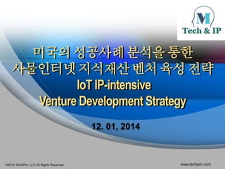 미국의 성공사례 분석을 통한 
사물인터넷 지식재산 벤처 육성 전략 
IoT IP-intensive 
Venture Development Strategy 
12. 01, 2014 
©2014 TechIPm, LLC All Rights Reserved www.techipm.com 
 