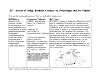 1
©2015 TechIPm, LLC All Rights Reserved http://www.techipm.com/
IoT(Internet of Things) Platform Connectivity Technologies and Key Patents
For more information, please contact Alex Lee at alexglee@techipm.com.
IoT Platform Connectivity Technology Key Patent
Samsung Artik
platform can help
developers create new
sensor-enabled devices.
Artik platform includes
a family of processors
and wireless
connectivity that can
power and connect
everything such as
servers, smartphones
and wearables
(https://www.artik.io/).
ARTIK1: Bluetooth Low
Energy (BLE) with Chip
Antenna
ARTIK5 & 10:
WiFi/BT/BLE +
ZigBee/Thread (802.11 b/g/n)
*Thread is an IPv6 based
protocol (based on
6LoWPAN) for smart home
applications to communicate
through mesh network
exploiting existing ZigBee
(IEEE 802.15.4) standard:
Ref.
http://threadgroup.org/Default
.aspx?Contenttype=ArticleDe
t&tabID=94&moduleId=492
&Aid=45&PR=PR
US8315219 (Method for supporting mobility of a mobile
node in a multi-hop IP network and a network system
therefor): A method is provided for supporting mobility
of a Mobile Node (MN) in a multi-hop Internet Protocol
(IP) network, in which an MN that has moved from a
source Personal Area Network (PAN) to a target PAN,
sends a Router Solicitation (RS) message with an option
for requesting its profile to a gateway of the target PAN,
and receives a Router Advertisement (RA) message from
the gateway in response to the RS message. The RA
message includes a home prefix of the MN as the
requested profile. The method supports mobility of MNs,
enables unicast communication, and facilitates efficient
use of the network.
 