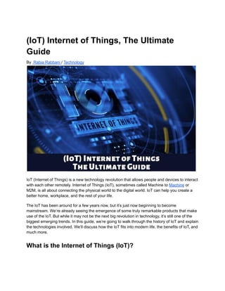 (IoT) Internet of Things, The Ultimate
Guide
By Rabia Rabbani / Technology
IoT (Internet of Things) is a new technology revolution that allows people and devices to interact
with each other remotely. Internet of Things (IoT), sometimes called Machine to Machine or
M2M, is all about connecting the physical world to the digital world. IoT can help you create a
better home, workplace, and the rest of your life.
The IoT has been around for a few years now, but it’s just now beginning to become
mainstream. We’re already seeing the emergence of some truly remarkable products that make
use of the IoT. But while it may not be the next big revolution in technology, it’s still one of the
biggest emerging trends. In this guide, we’re going to walk through the history of IoT and explain
the technologies involved. We’ll discuss how the IoT fits into modern life, the benefits of IoT, and
much more.
What is the Internet of Things (IoT)?
 