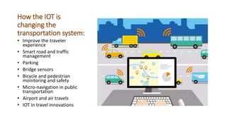 How the IOT is
changing the
transportation system:
• Improve the traveler
experience
• Smart road and traffic
management
• Parking
• Bridge sensors
• Bicycle and pedestrian
monitoring and safety
• Micro-navigation in public
transportation
• Airport and air travels
• IOT in travel innovations
 