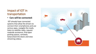 Impact of IOT in
transportation
• Cars will be connected:
IOT already have connected
systems that allow the drivers to
connect their smartphones and use
various apps, navigate the roads,
listen to satellite radio, request
roadside assistance, find open
parking spaces, remotely
lock/unlock the doors and view
streaming videos.
 