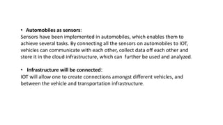 • Automobiles as sensors:
Sensors have been implemented in automobiles, which enables them to
achieve several tasks. By connecting all the sensors on automobiles to IOT,
vehicles can communicate with each other, collect data off each other and
store it in the cloud infrastructure, which can further be used and analyzed.
• Infrastructure will be connected:
IOT will allow one to create connections amongst different vehicles, and
between the vehicle and transportation infrastructure.
 