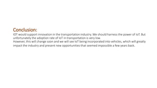 Conclusion:
IOT would support innovation in the transportation industry. We should harness the power of IoT. But
unfortunately the adoption rate of IoT in transportation is very low.
However, this will change soon and we will see IoT being incorporated into vehicles, which will greatly
impact the industry and present new opportunities that seemed impossible a few years back.
 