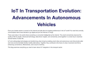IoT In Transportation Evolution:
Advancements In Autonomous
Vehicles
Even your toaster wants to connect to the internet and talk about its toasting preferences in the IoT world! You read that correctly;
commonplace items have decided to go digital and join the Internet of Things.
There exist cities in the world where everything is connected intelligently by the internet. This smart connectivity improves the
quality of life for people. Advanced technology, data-driven insights, and connectivity come together in a smart city to maximize
several facets of urban life.
IoT and cutting-edge technologies are transforming urban living by enabling smart cities and autonomous cars that provide safer
and more environmentally friendly mobility alternatives. Together, they contribute to the future of urban movement and life by
enhancing convenience, effectiveness, and a touch of whimsy.
This blog examines everything you need to learn about IoT integration in the transport sector.
 