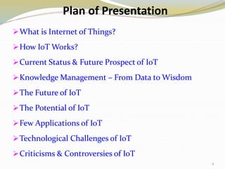 Plan of Presentation
What is Internet of Things?
How IoT Works?
Current Status & Future Prospect of IoT
Knowledge Management – From Data to Wisdom
The Future of IoT
The Potential of IoT
Few Applications of IoT
Technological Challenges of IoT
Criticisms & Controversies of IoT
2
 