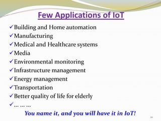 Few Applications of IoT
Building and Home automation
Manufacturing
Medical and Healthcare systems
Media
Environmental monitoring
Infrastructure management
Energy management
Transportation
Better quality of life for elderly
... ... ...
You name it, and you will have it in IoT! 20
 
