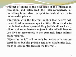 Internet of Things is the next stage of the information
revolution and referenced the inter-connectivity of
everything from urban transport to medical devices to
household appliances.
Integration with the Internet implies that devices will
use an IP address as a unique identifier. However, due to
the limited address space of IPv4 (which allows for 4.3
billion unique addresses), objects in the IoT will have to
use IPv6 to accommodate the extremely large address
space required.
Objects in the IoT will not only be devices with sensory
capabilities, but also provide actuation capabilities (e.g.,
bulbs or locks controlled over the Internet).
24
 