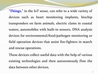 "Things," in the IoT sense, can refer to a wide variety of
devices such as heart monitoring implants, biochip
transponders on farm animals, electric clams in coastal
waters, automobiles with built-in sensors, DNA analysis
devices for environmental/food/pathogen monitoring or
field operation devices that assist fire-fighters in search
and rescue operations.
These devices collect useful data with the help of various
existing technologies and then autonomously flow the
data between other devices.
4
 
