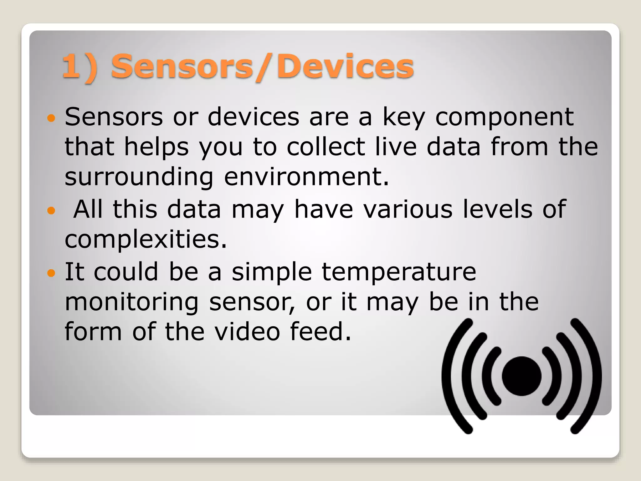 1) Sensors/Devices
 Sensors or devices are a key component
that helps you to collect live data from the
surrounding environment.
 All this data may have various levels of
complexities.
 It could be a simple temperature
monitoring sensor, or it may be in the
form of the video feed.
 