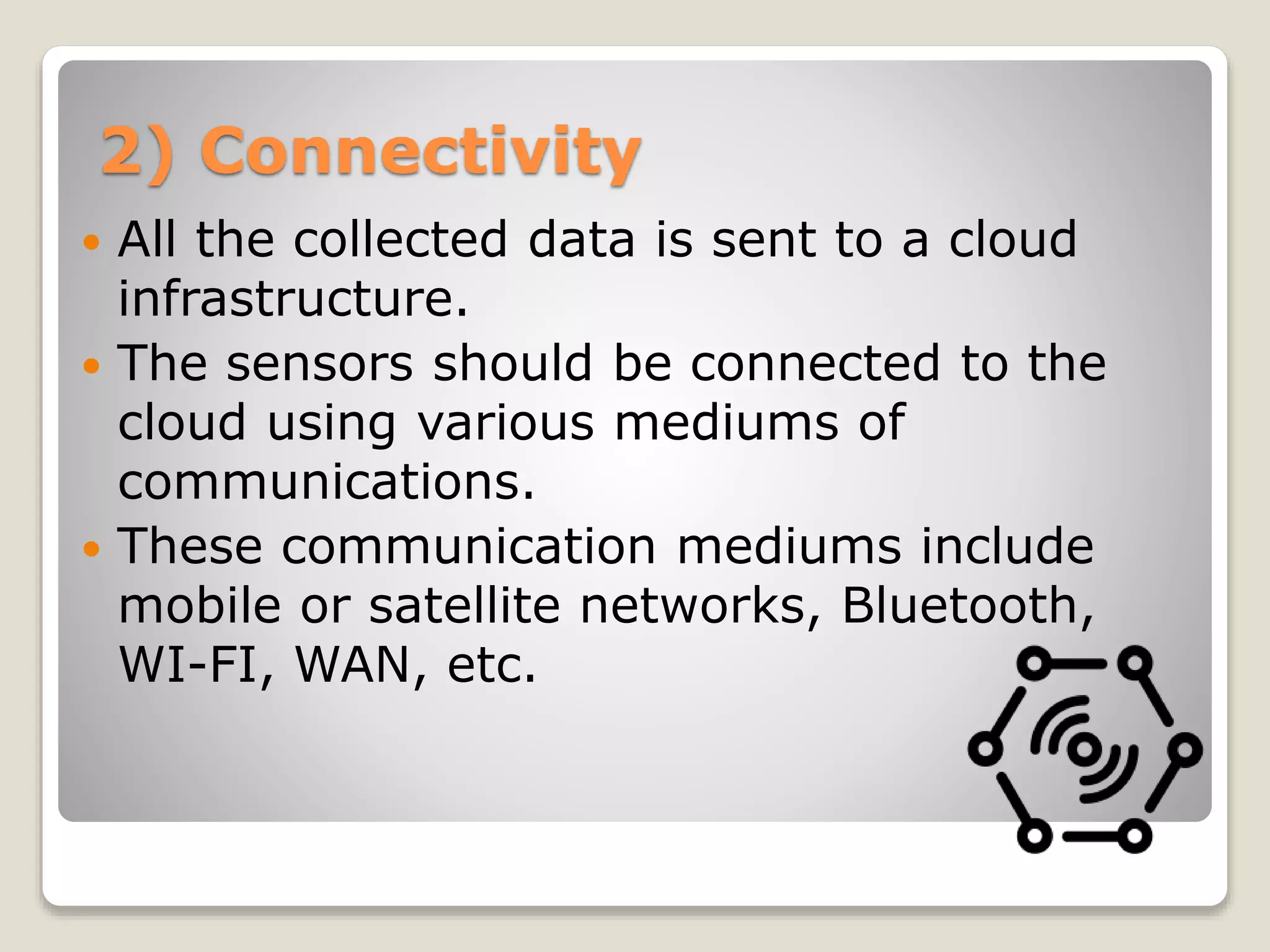 2) Connectivity
 All the collected data is sent to a cloud
infrastructure.
 The sensors should be connected to the
cloud using various mediums of
communications.
 These communication mediums include
mobile or satellite networks, Bluetooth,
WI-FI, WAN, etc.
 