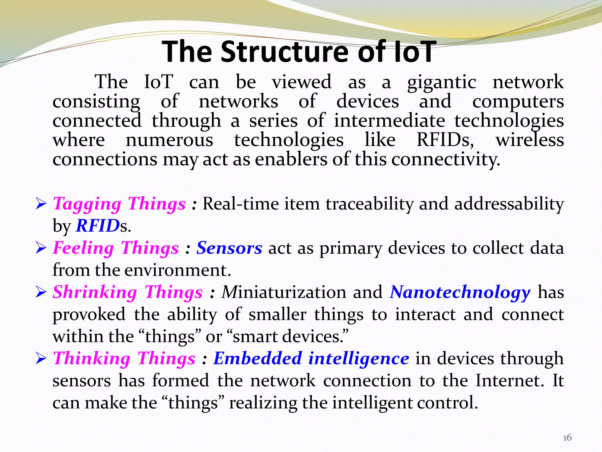The Structure of IoT
The IoT can be viewed as a gigantic network
consisting of networks of devices and computers
connected through a series of intermediate technologies
where numerous technologies like RFIDs, wireless
connections may act as enablers of this connectivity.
 Tagging Things : Real-time item traceability and addressability
by RFIDs.
 Feeling Things : Sensors act as primary devices to collect data
from the environment.
 Shrinking Things : Miniaturization and Nanotechnology has
provoked the ability of smaller things to interact and connect
within the “things” or “smart devices.”
 Thinking Things : Embedded intelligence in devices through
sensors has formed the network connection to the Internet. It
can make the “things” realizing the intelligent control.
16
 