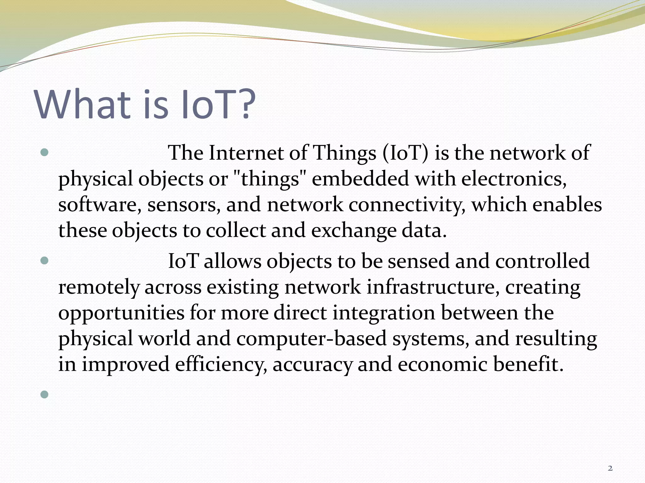 What is IoT?
 The Internet of Things (IoT) is the network of
physical objects or "things" embedded with electronics,
software, sensors, and network connectivity, which enables
these objects to collect and exchange data.
 IoT allows objects to be sensed and controlled
remotely across existing network infrastructure, creating
opportunities for more direct integration between the
physical world and computer-based systems, and resulting
in improved efficiency, accuracy and economic benefit.

2
 