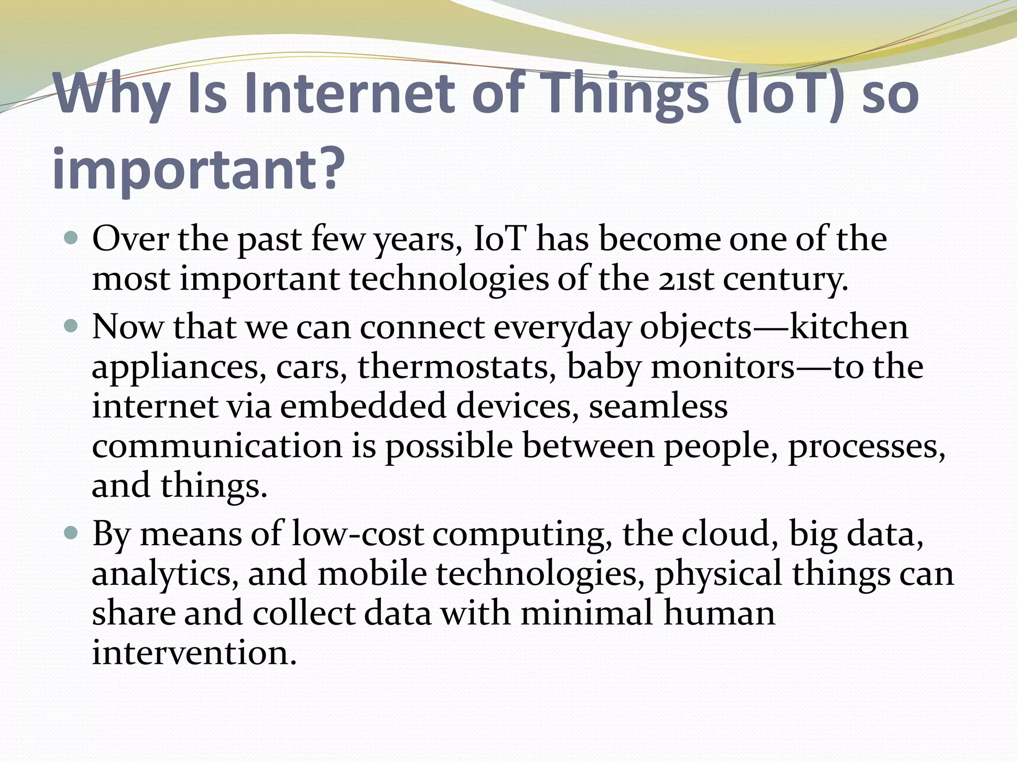 Why Is Internet of Things (IoT) so
important?
 Over the past few years, IoT has become one of the
most important technologies of the 21st century.
 Now that we can connect everyday objects—kitchen
appliances, cars, thermostats, baby monitors—to the
internet via embedded devices, seamless
communication is possible between people, processes,
and things.
 By means of low-cost computing, the cloud, big data,
analytics, and mobile technologies, physical things can
share and collect data with minimal human
intervention.
 