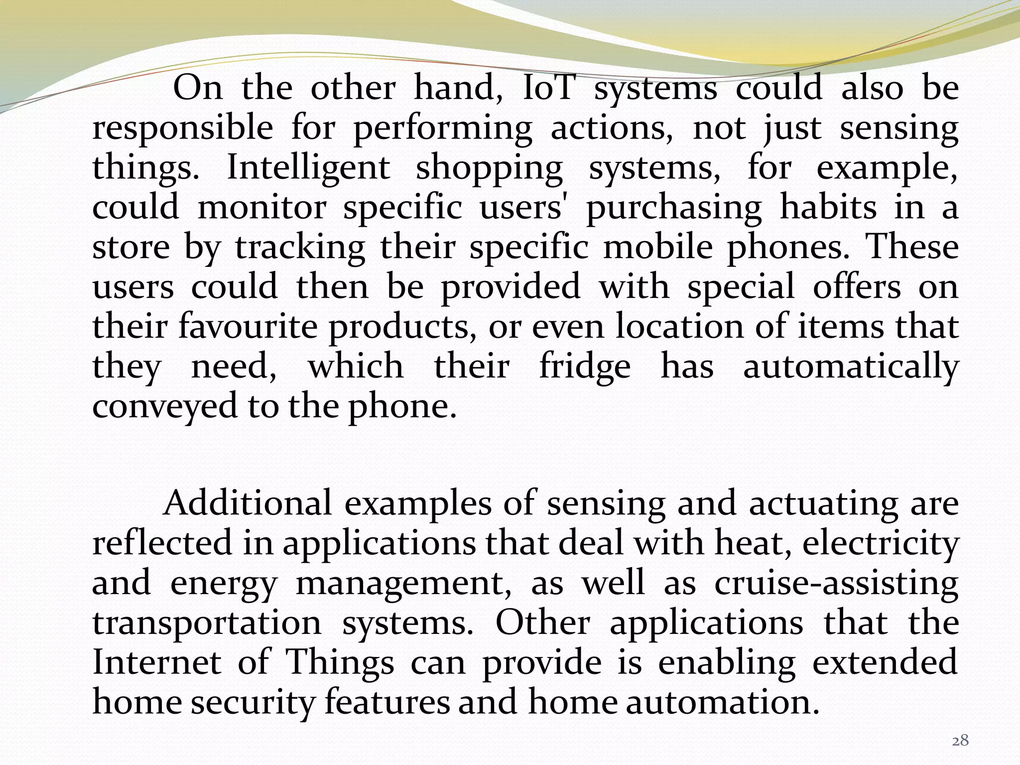 On the other hand, IoT systems could also be
responsible for performing actions, not just sensing
things. Intelligent shopping systems, for example,
could monitor specific users' purchasing habits in a
store by tracking their specific mobile phones. These
users could then be provided with special offers on
their favourite products, or even location of items that
they need, which their fridge has automatically
conveyed to the phone.
Additional examples of sensing and actuating are
reflected in applications that deal with heat, electricity
and energy management, as well as cruise-assisting
transportation systems. Other applications that the
Internet of Things can provide is enabling extended
home security features and home automation.
28
 